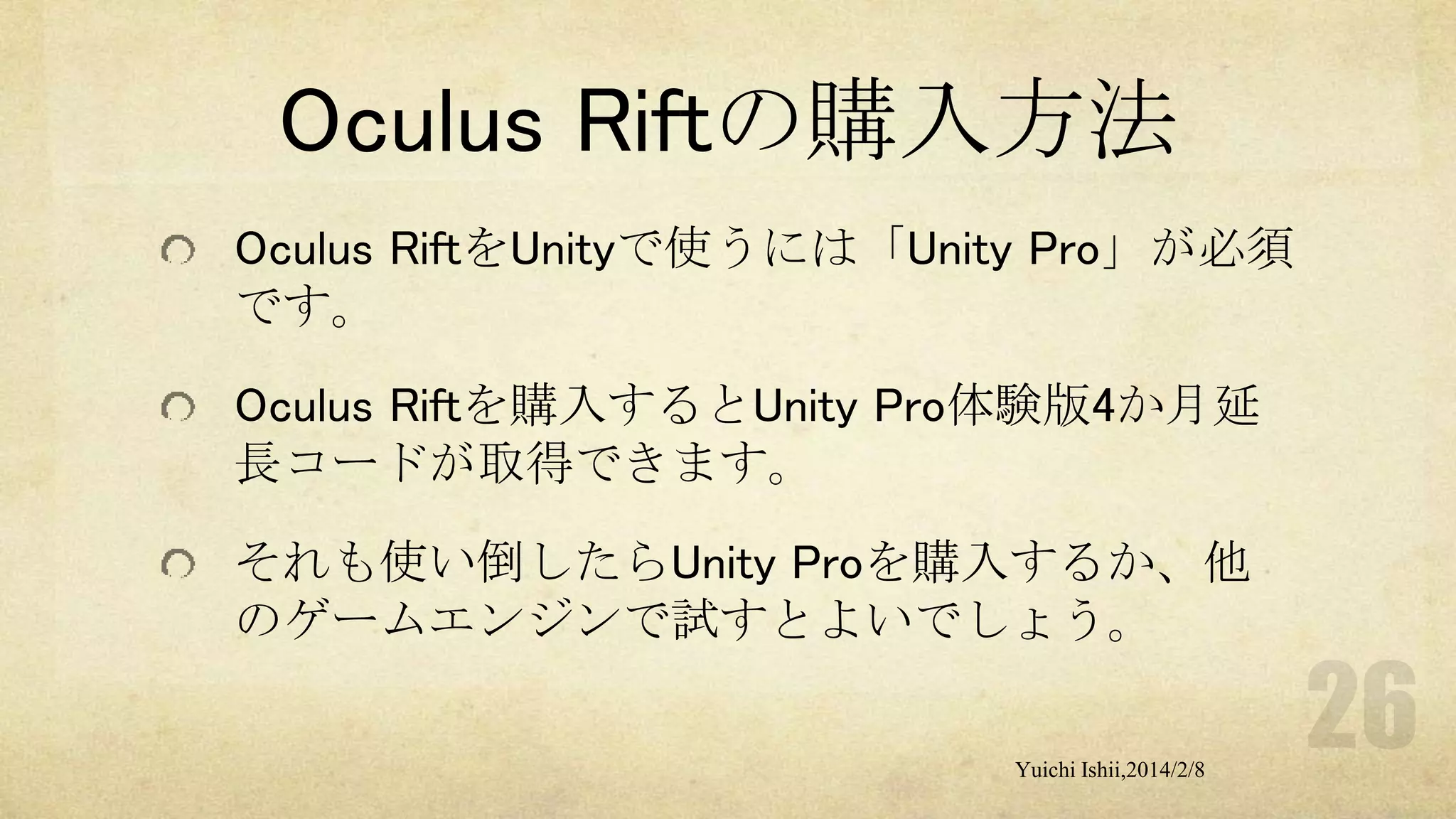 Oculus Riftの購入方法
Oculus RiftをUnityで使うには「Unity Pro」が必須
です。
Oculus Riftを購入するとUnity Pro体験版4か月延
長コードが取得できます。
それも使い倒したらUnity Proを購入するか、他
のゲームエンジンで試すとよいでしょう。
Yuichi Ishii,2014/2/8

 