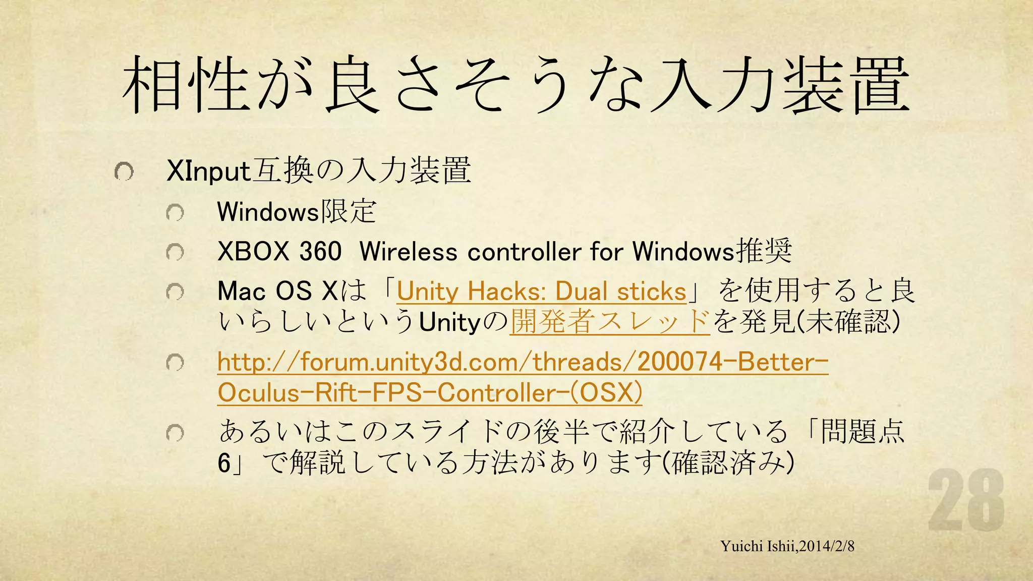 相性が良さそうな入力装置
XInput互換の入力装置
Windows限定
XBOX 360 Wireless controller for Windows推奨
Mac OS Xは「Unity Hacks: Dual sticks」を使用すると良
いらしいというUnityの開発者スレッドを発見(未確認)
http://forum.unity3d.com/threads/200074-BetterOculus-Rift-FPS-Controller-(OSX)
あるいはこのスライドの後半で紹介している「問題点
6」で解説している方法があります(確認済み)
Yuichi Ishii,2014/2/8

 