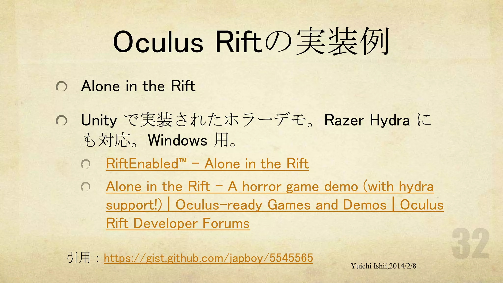 Oculus Riftの実装例
Alone in the Rift
Unity で実装されたホラーデモ。Razer Hydra に
も対応。Windows 用。
RiftEnabled™ – Alone in the Rift
Alone in the Rift - A horror game demo (with hydra
support!) | Oculus-ready Games and Demos | Oculus
Rift Developer Forums
引用：https://gist.github.com/japboy/5545565

Yuichi Ishii,2014/2/8

 