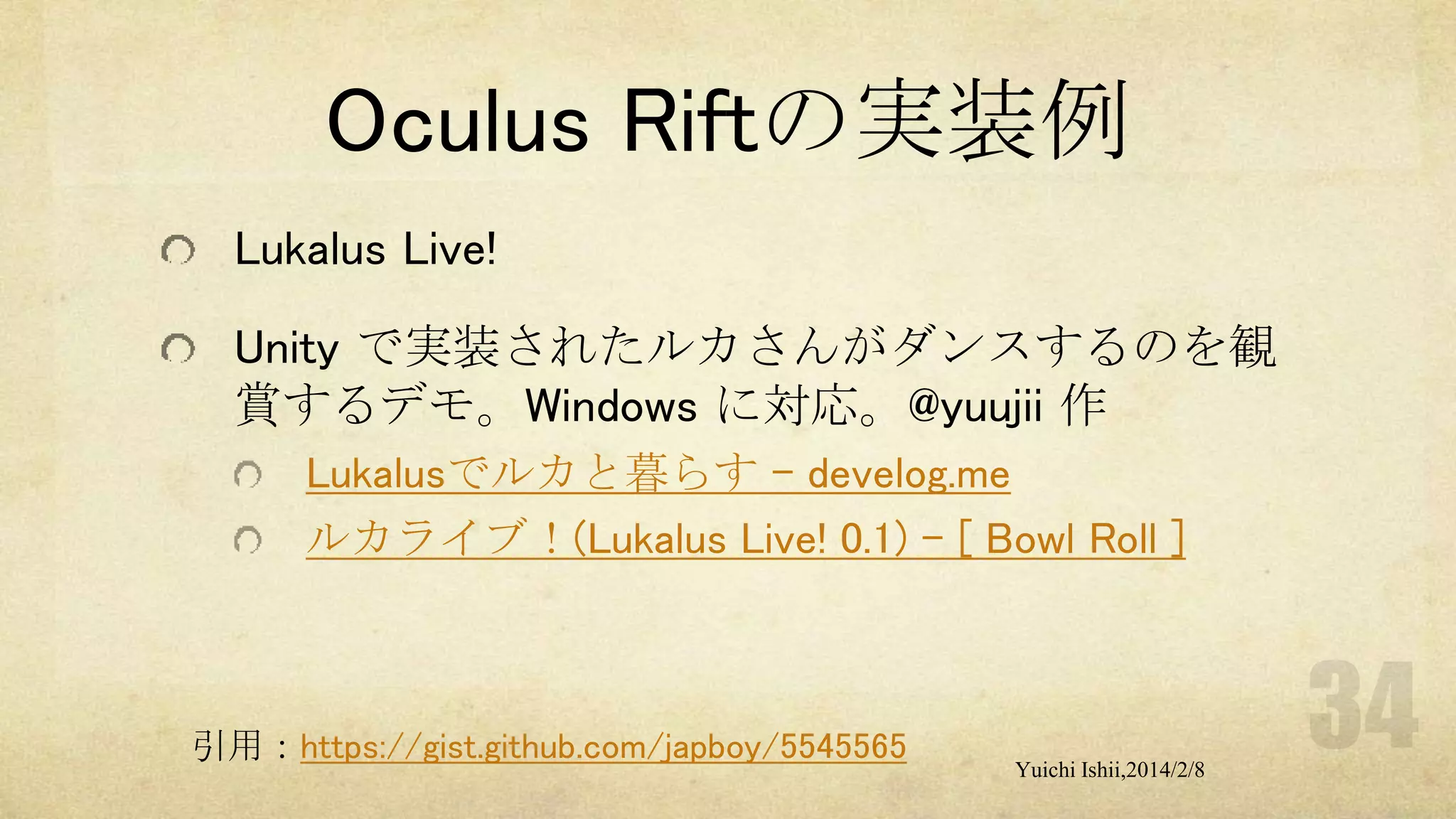 Oculus Riftの実装例
Lukalus Live!
Unity で実装されたルカさんがダンスするのを観
賞するデモ。Windows に対応。@yuujii 作
Lukalusでルカと暮らす - develog.me
ルカライブ！(Lukalus Live! 0.1) - [ Bowl Roll ]

引用：https://gist.github.com/japboy/5545565

Yuichi Ishii,2014/2/8

 