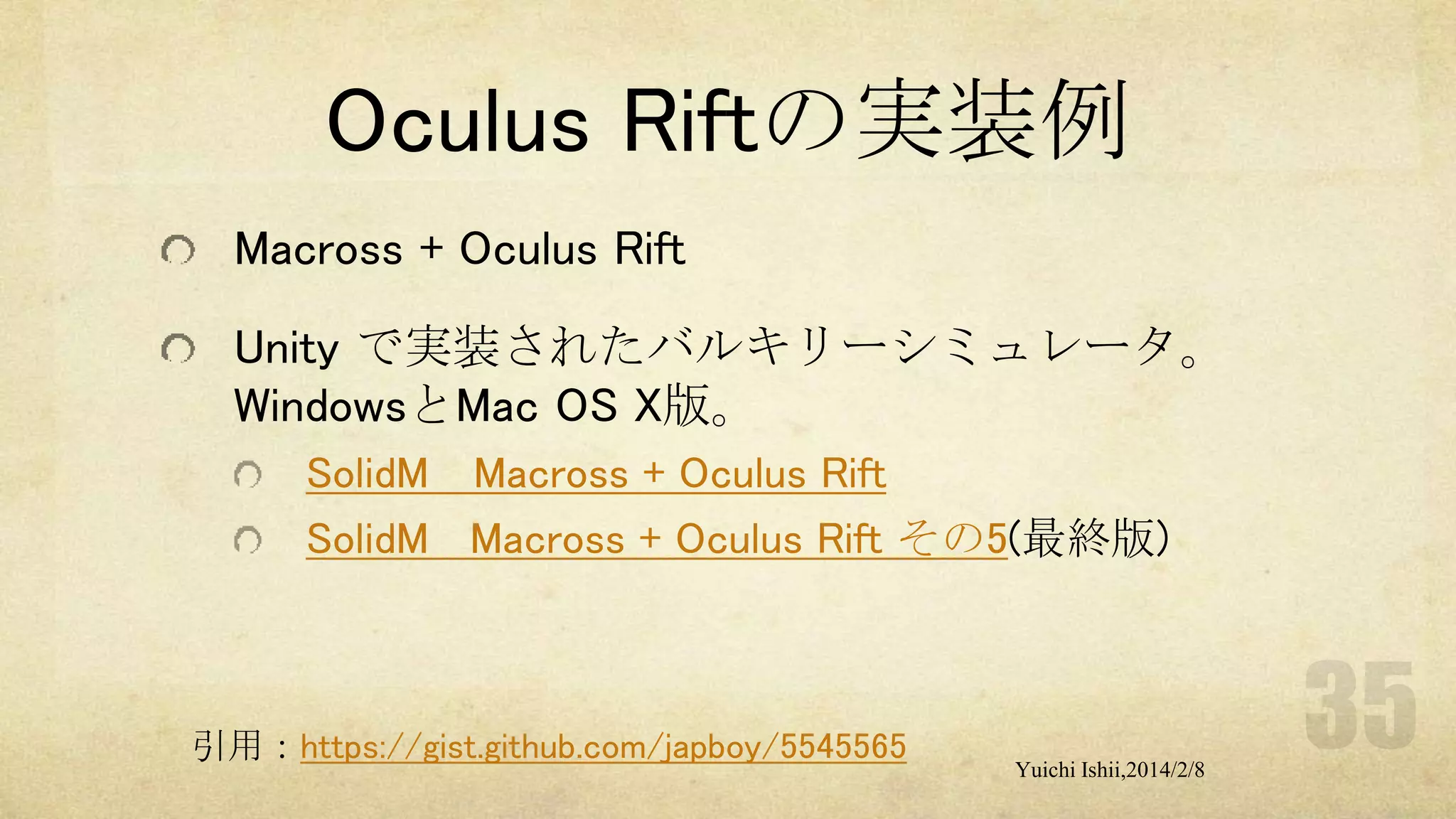 Oculus Riftの実装例
Macross + Oculus Rift
Unity で実装されたバルキリーシミュレータ。
WindowsとMac OS X版。
SolidM Macross + Oculus Rift
SolidM Macross + Oculus Rift その5(最終版)

引用：https://gist.github.com/japboy/5545565

Yuichi Ishii,2014/2/8

 