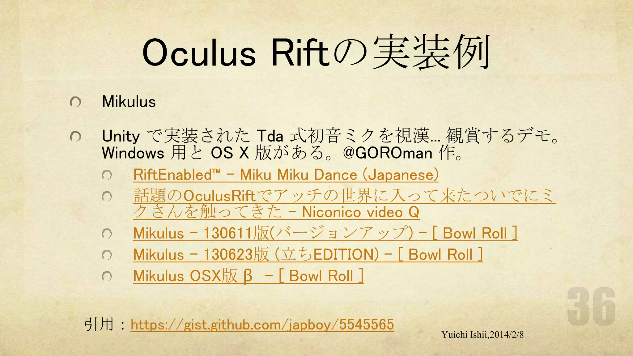 Oculus Riftの実装例
Mikulus

Unity で実装された Tda 式初音ミクを視漢... 観賞するデモ。
Windows 用と OS X 版がある。@GOROman 作。
RiftEnabled™ – Miku Miku Dance (Japanese)
話題のOculusRiftでアッチの世界に入って来たついでにミ
クさんを触ってきた - Niconico video Q
Mikulus - 130611版(バージョンアップ) - [ Bowl Roll ]
Mikulus - 130623版 (立ちEDITION) - [ Bowl Roll ]
Mikulus OSX版 β - [ Bowl Roll ]
引用：https://gist.github.com/japboy/5545565

Yuichi Ishii,2014/2/8

 