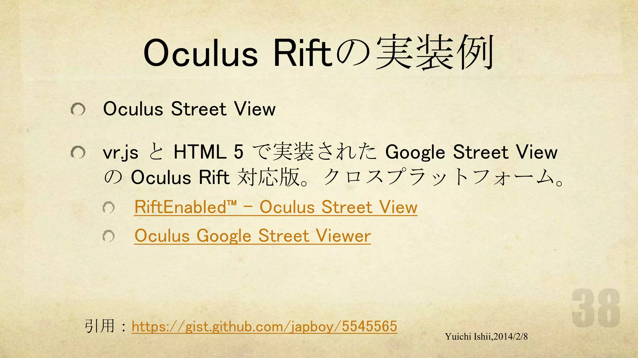 Oculus Riftの実装例
Oculus Street View
vr.js と HTML 5 で実装された Google Street View
の Oculus Rift 対応版。クロスプラットフォーム。
RiftEnabled™ – Oculus Street View
Oculus Google Street Viewer

引用：https://gist.github.com/japboy/5545565

Yuichi Ishii,2014/2/8

 