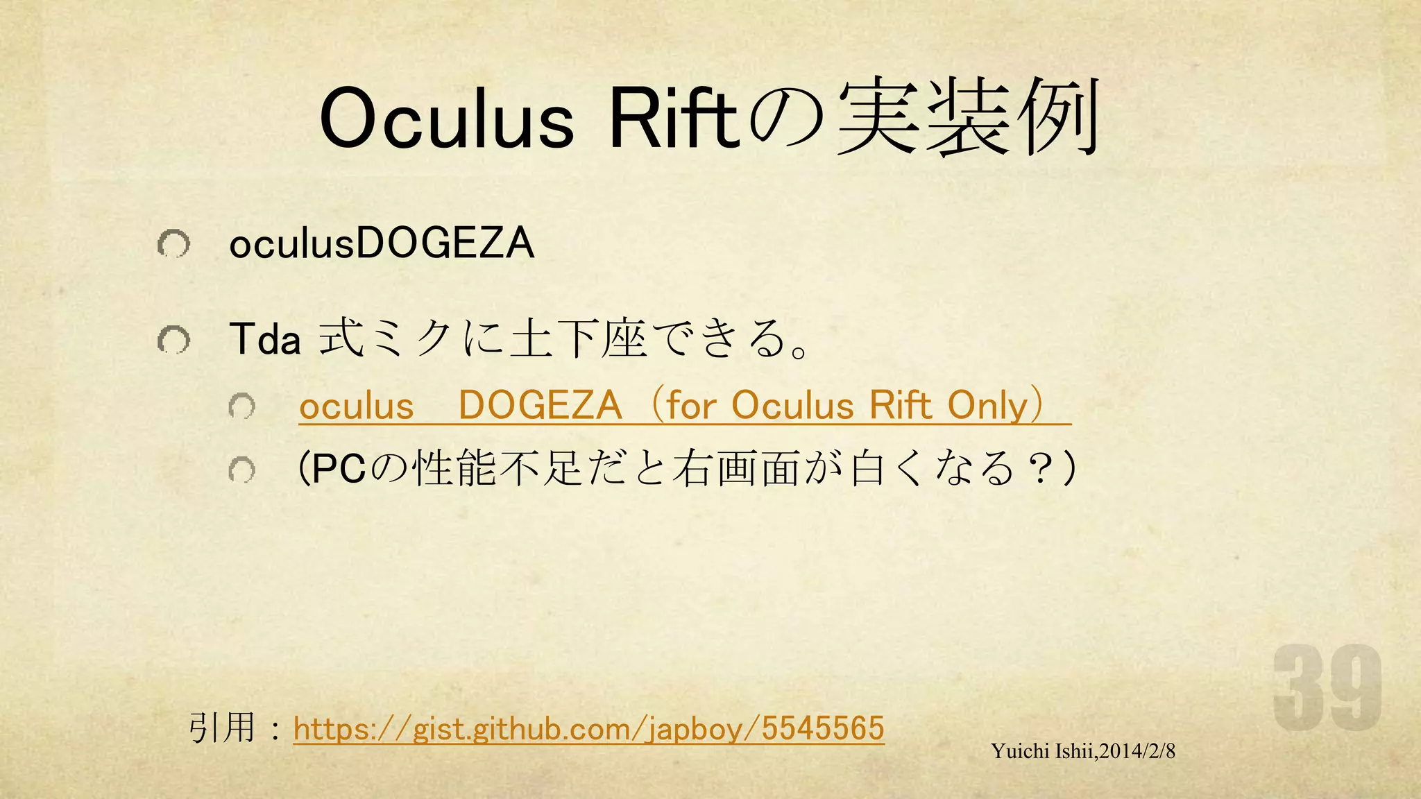 Oculus Riftの実装例
oculusDOGEZA
Tda 式ミクに土下座できる。
oculus DOGEZA（for Oculus Rift Only）
(PCの性能不足だと右画面が白くなる？)

引用：https://gist.github.com/japboy/5545565

Yuichi Ishii,2014/2/8

 