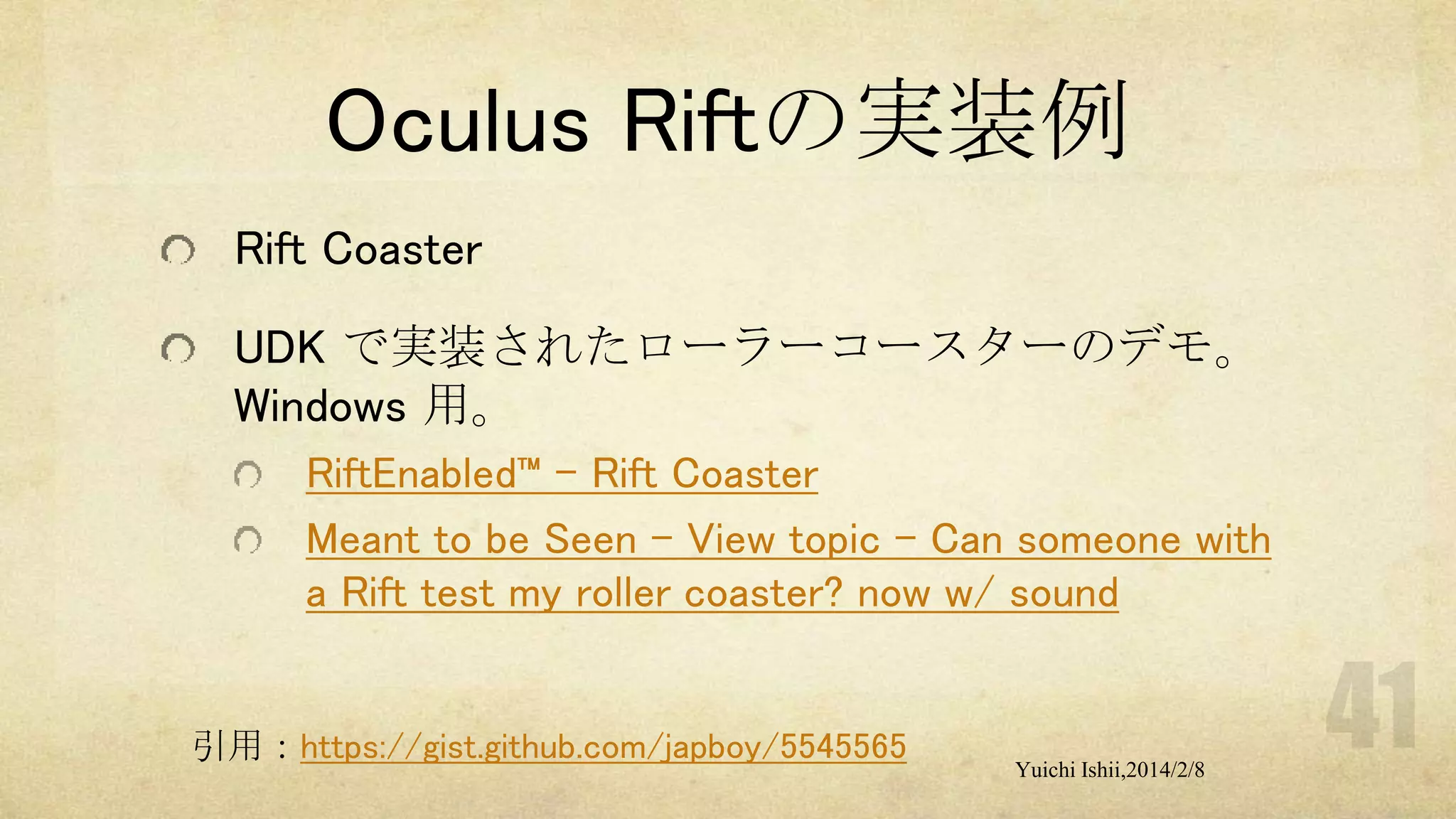 Oculus Riftの実装例
Rift Coaster
UDK で実装されたローラーコースターのデモ。
Windows 用。
RiftEnabled™ – Rift Coaster
Meant to be Seen - View topic - Can someone with
a Rift test my roller coaster? now w/ sound

引用：https://gist.github.com/japboy/5545565

Yuichi Ishii,2014/2/8

 