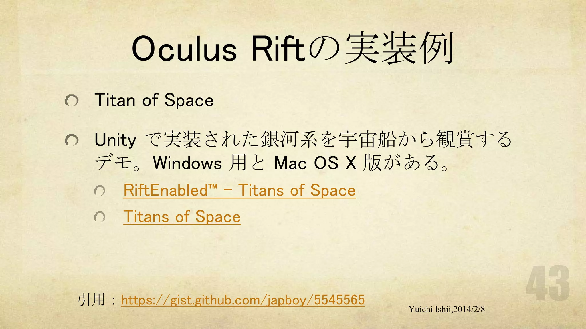 Oculus Riftの実装例
Titan of Space
Unity で実装された銀河系を宇宙船から観賞する
デモ。Windows 用と Mac OS X 版がある。
RiftEnabled™ – Titans of Space
Titans of Space

引用：https://gist.github.com/japboy/5545565

Yuichi Ishii,2014/2/8

 