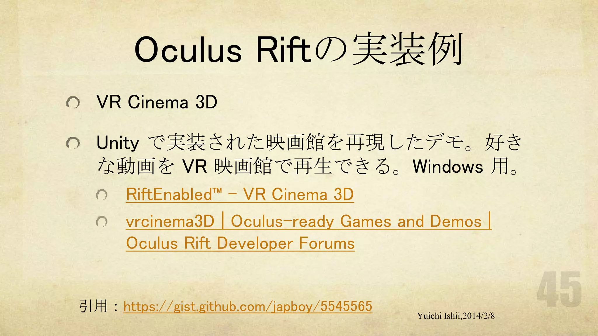 Oculus Riftの実装例
VR Cinema 3D
Unity で実装された映画館を再現したデモ。好き
な動画を VR 映画館で再生できる。Windows 用。
RiftEnabled™ – VR Cinema 3D
vrcinema3D | Oculus-ready Games and Demos |
Oculus Rift Developer Forums

引用：https://gist.github.com/japboy/5545565

Yuichi Ishii,2014/2/8

 