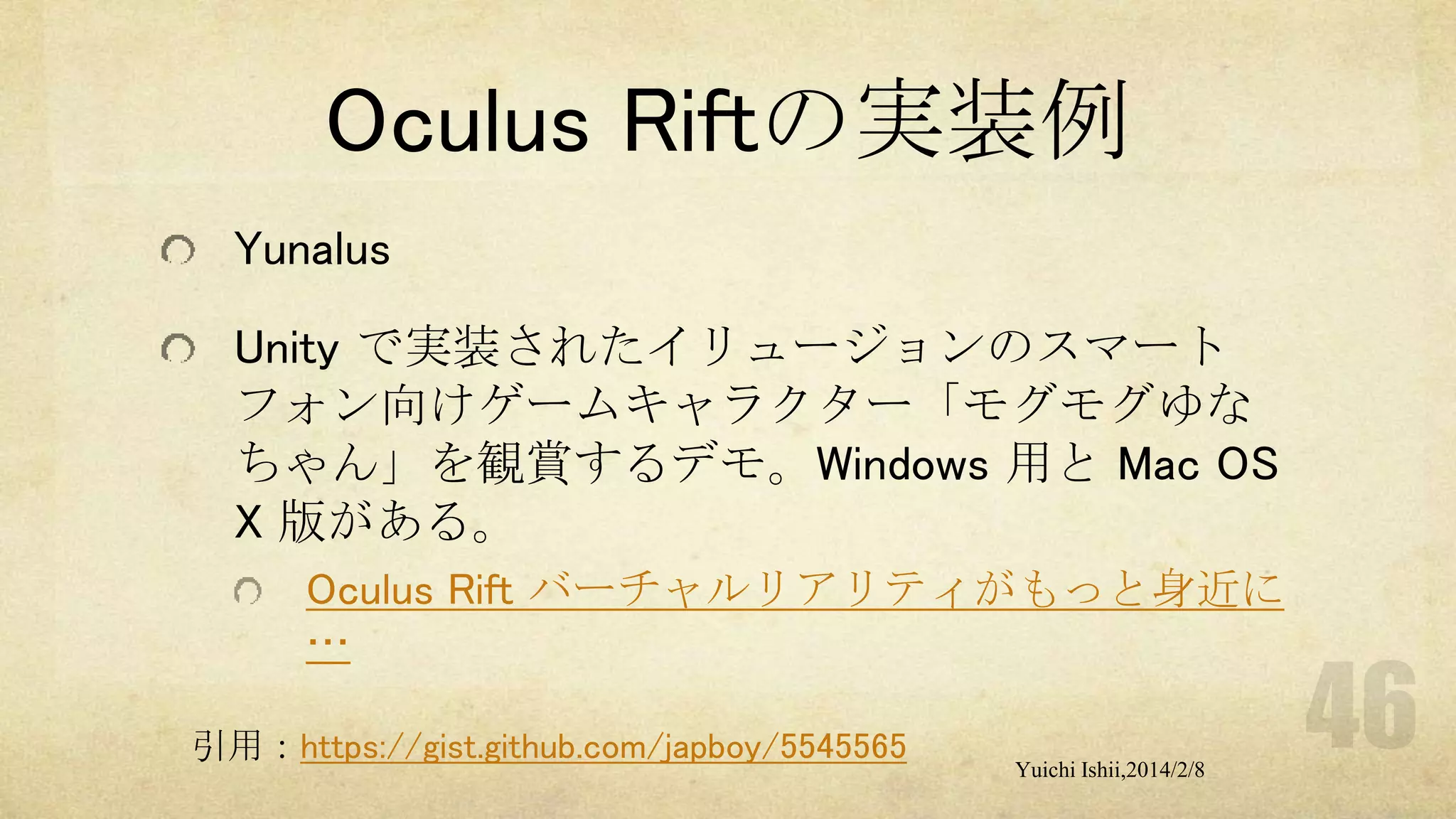 Oculus Riftの実装例
Yunalus
Unity で実装されたイリュージョンのスマート
フォン向けゲームキャラクター「モグモグゆな
ちゃん」を観賞するデモ。Windows 用と Mac OS
X 版がある。
Oculus Rift バーチャルリアリティがもっと身近に
…
引用：https://gist.github.com/japboy/5545565

Yuichi Ishii,2014/2/8

 
