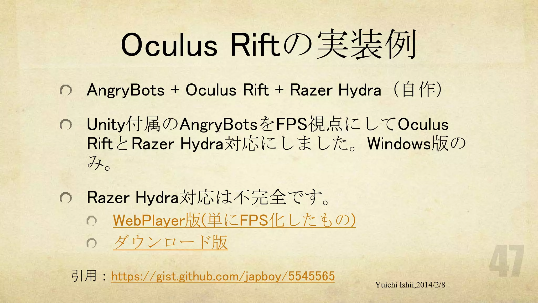 Oculus Riftの実装例
AngryBots + Oculus Rift + Razer Hydra（自作）

Unity付属のAngryBotsをFPS視点にしてOculus
RiftとRazer Hydra対応にしました。Windows版の
み。
Razer Hydra対応は不完全です。
WebPlayer版(単にFPS化したもの)
ダウンロード版
引用：https://gist.github.com/japboy/5545565

Yuichi Ishii,2014/2/8

 