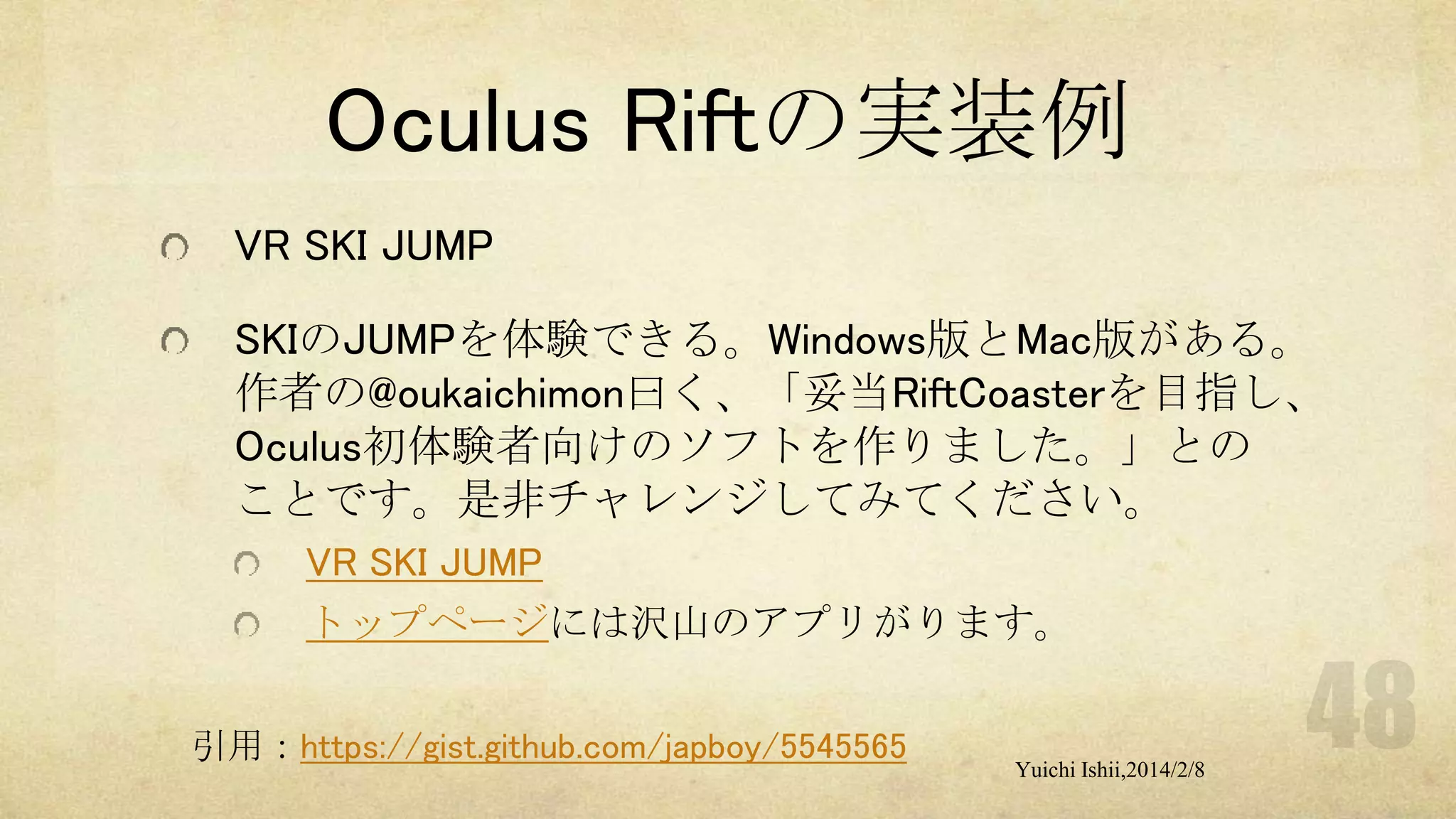 Oculus Riftの実装例
VR SKI JUMP

SKIのJUMPを体験できる。Windows版とMac版がある。
作者の@oukaichimon曰く、「妥当RiftCoasterを目指し、
Oculus初体験者向けのソフトを作りました。」との
ことです。是非チャレンジしてみてください。
VR SKI JUMP
トップページには沢山のアプリがります。
引用：https://gist.github.com/japboy/5545565

Yuichi Ishii,2014/2/8

 