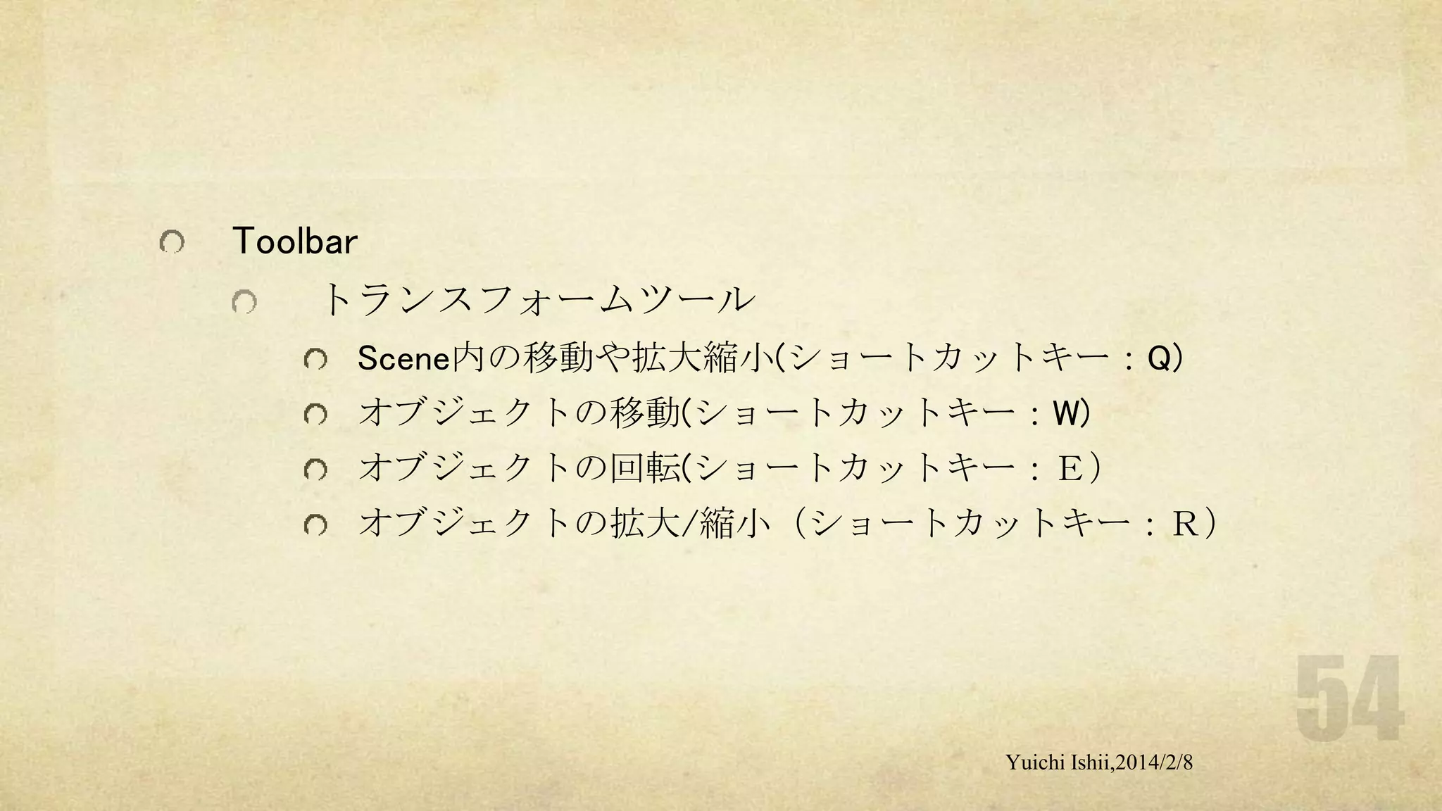 Toolbar
トランスフォームツール
Scene内の移動や拡大縮小(ショートカットキー：Q)
オブジェクトの移動(ショートカットキー：W)
オブジェクトの回転(ショートカットキー：Ｅ）
オブジェクトの拡大/縮小（ショートカットキー：Ｒ）

Yuichi Ishii,2014/2/8

 