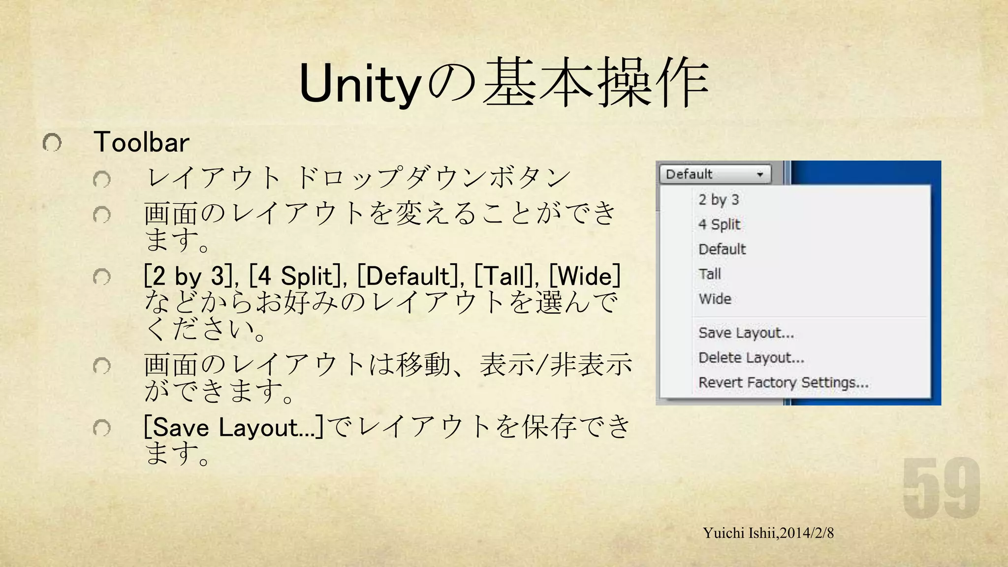 Unityの基本操作
Toolbar
レイアウト ドロップダウンボタン
画面のレイアウトを変えることができ
ます。
[2 by 3], [4 Split], [Default], [Tall], [Wide]
などからお好みのレイアウトを選んで
ください。
画面のレイアウトは移動、表示/非表示
ができます。
[Save Layout...]でレイアウトを保存でき
ます。
Yuichi Ishii,2014/2/8

 
