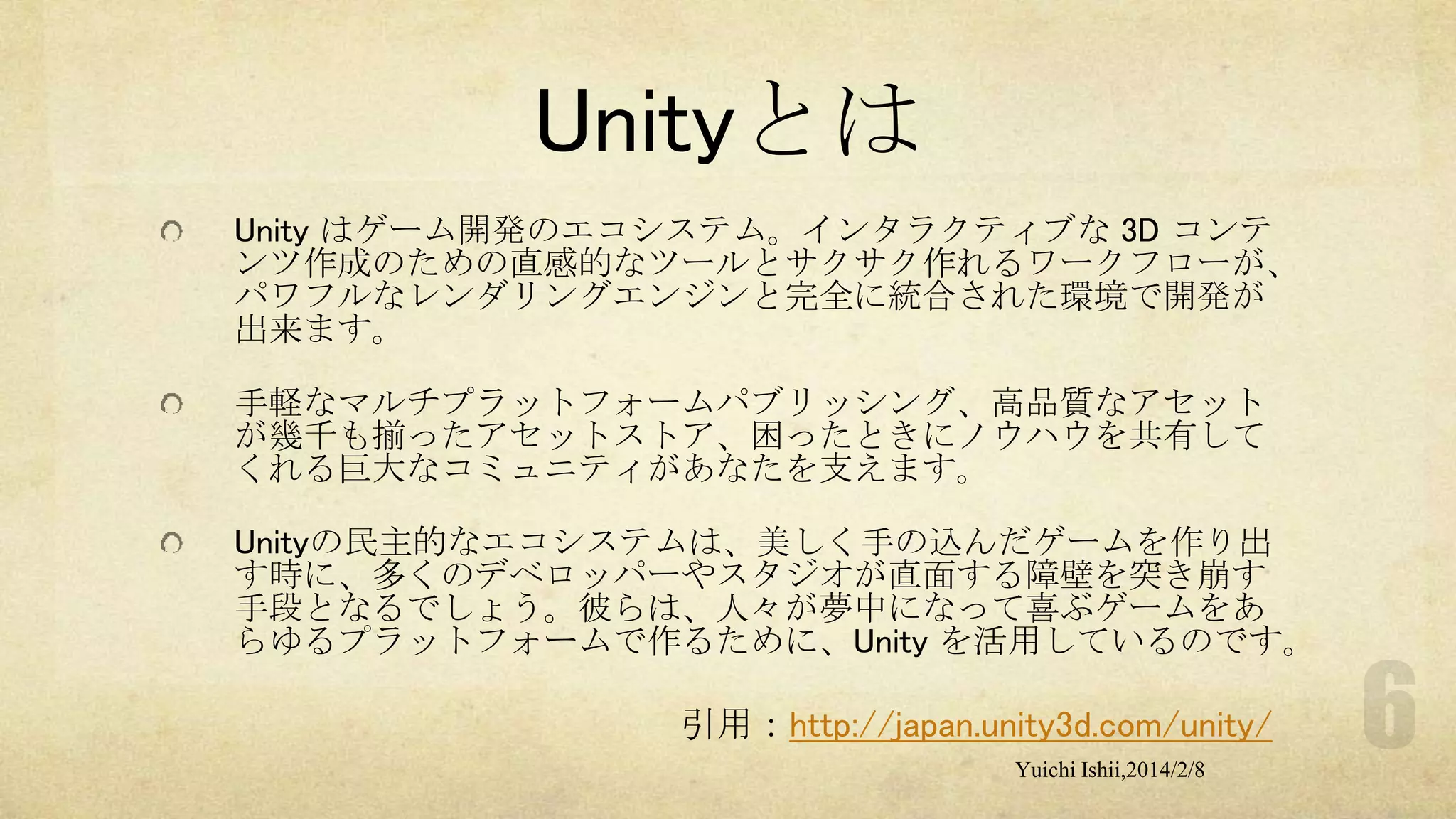 Unityとは
Unity はゲーム開発のエコシステム。インタラクティブな 3D コンテ
ンツ作成のための直感的なツールとサクサク作れるワークフローが、
パワフルなレンダリングエンジンと完全に統合された環境で開発が
出来ます。
手軽なマルチプラットフォームパブリッシング、高品質なアセット
が幾千も揃ったアセットストア、困ったときにノウハウを共有して
くれる巨大なコミュニティがあなたを支えます。
Unityの民主的なエコシステムは、美しく手の込んだゲームを作り出
す時に、多くのデベロッパーやスタジオが直面する障壁を突き崩す
手段となるでしょう。彼らは、人々が夢中になって喜ぶゲームをあ
らゆるプラットフォームで作るために、Unity を活用しているのです。

引用：http://japan.unity3d.com/unity/
Yuichi Ishii,2014/2/8

 