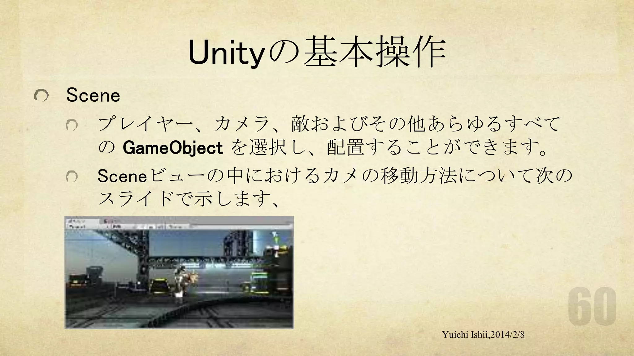 Unityの基本操作
Scene
プレイヤー、カメラ、敵およびその他あらゆるすべて
の GameObject を選択し、配置することができます。
Sceneビューの中におけるカメの移動方法について次の
スライドで示します、

Yuichi Ishii,2014/2/8

 