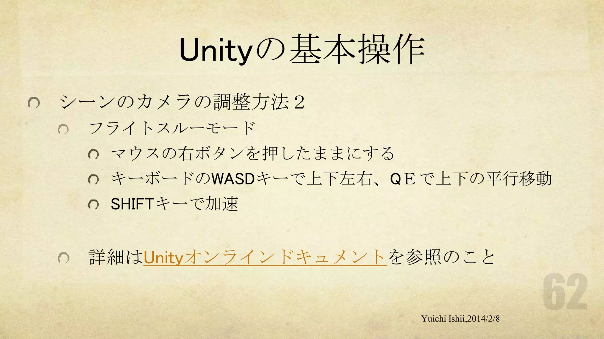 Unityの基本操作
シーンのカメラの調整方法２
フライトスルーモード
マウスの右ボタンを押したままにする
キーボードのWASDキーで上下左右、QＥで上下の平行移動
SHIFTキーで加速

詳細はUnityオンラインドキュメントを参照のこと

Yuichi Ishii,2014/2/8

 