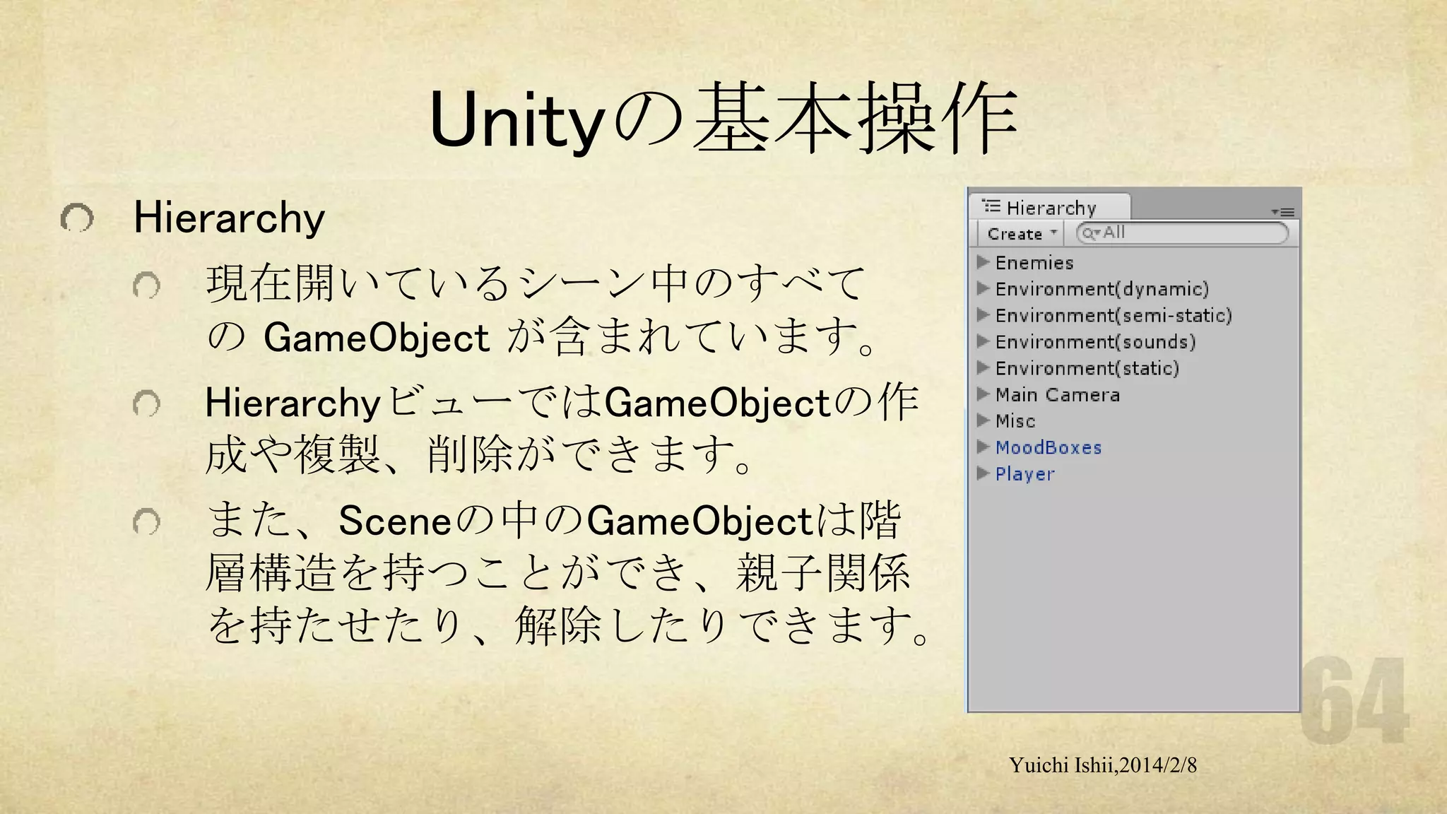 Unityの基本操作
Hierarchy
現在開いているシーン中のすべて
の GameObject が含まれています。
HierarchyビューではGameObjectの作
成や複製、削除ができます。
また、Sceneの中のGameObjectは階
層構造を持つことができ、親子関係
を持たせたり、解除したりできます。
Yuichi Ishii,2014/2/8

 