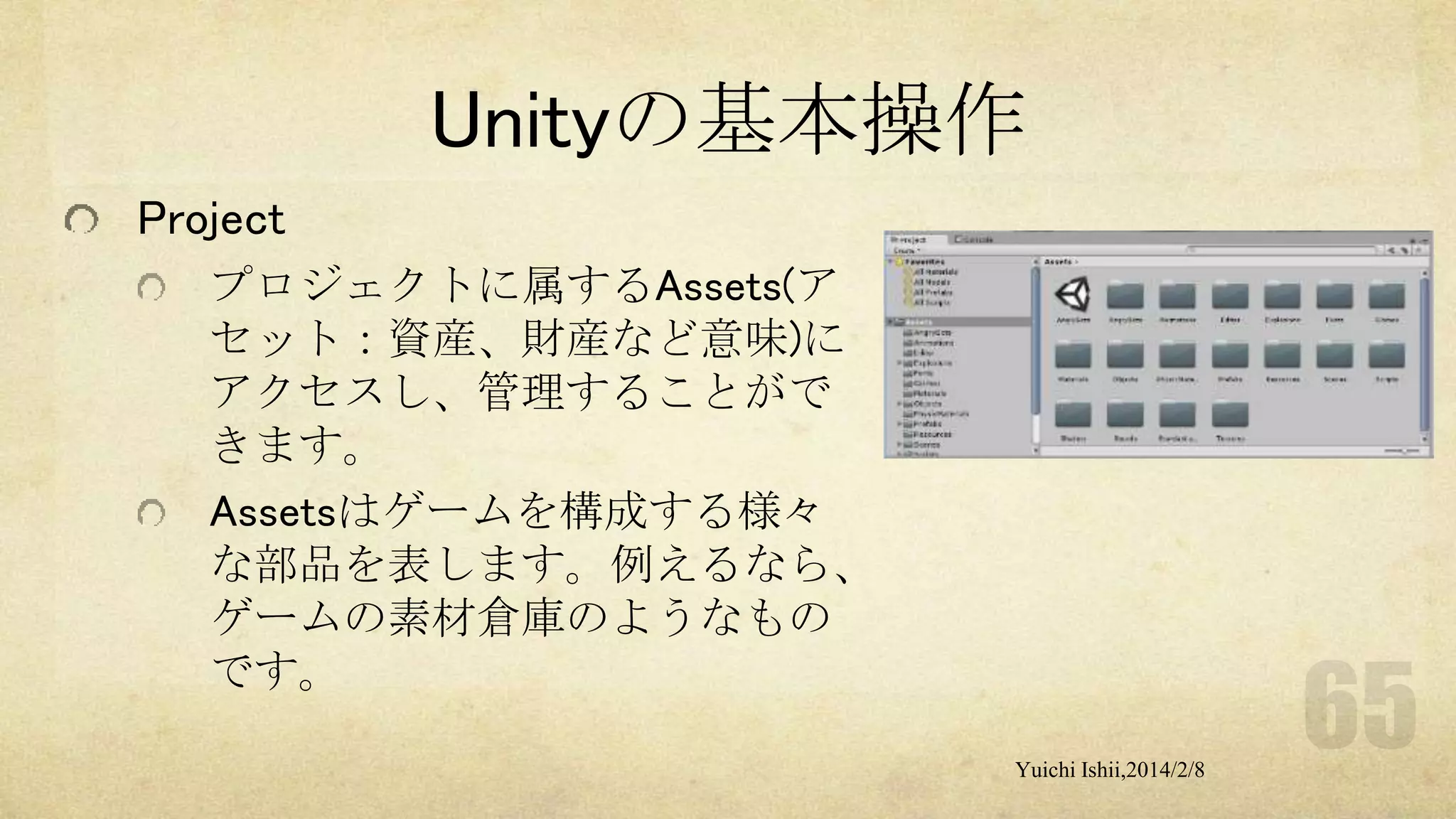 Unityの基本操作
Project
プロジェクトに属するAssets(ア
セット：資産、財産など意味)に
アクセスし、管理することがで
きます。
Assetsはゲームを構成する様々
な部品を表します。例えるなら、
ゲームの素材倉庫のようなもの
です。
Yuichi Ishii,2014/2/8

 