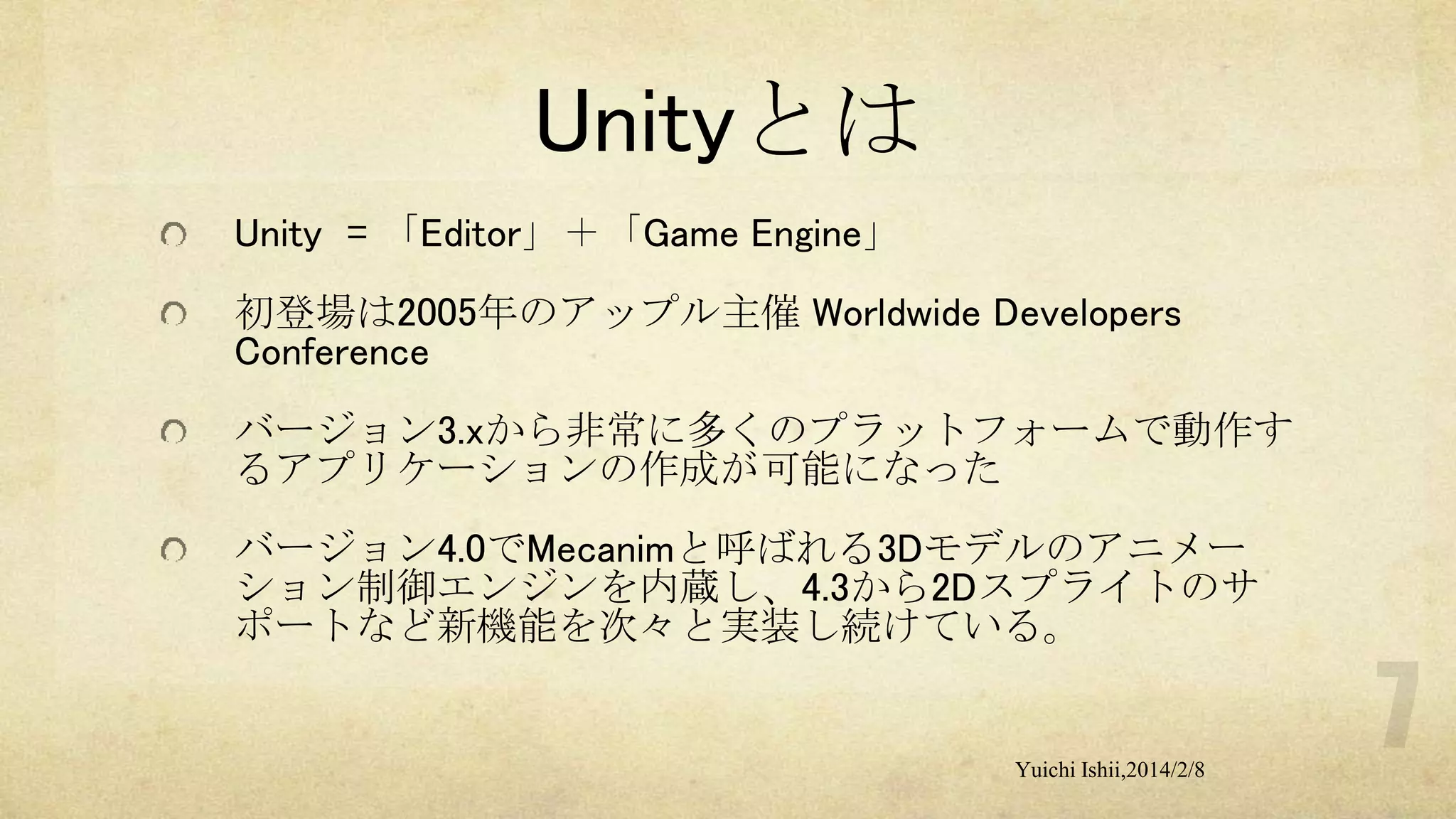 Unityとは
Unity = 「Editor」＋「Game Engine」

初登場は2005年のアップル主催 Worldwide Developers
Conference
バージョン3.xから非常に多くのプラットフォームで動作す
るアプリケーションの作成が可能になった
バージョン4.0でMecanimと呼ばれる3Dモデルのアニメー
ション制御エンジンを内蔵し、4.3から2Dスプライトのサ
ポートなど新機能を次々と実装し続けている。

Yuichi Ishii,2014/2/8

 
