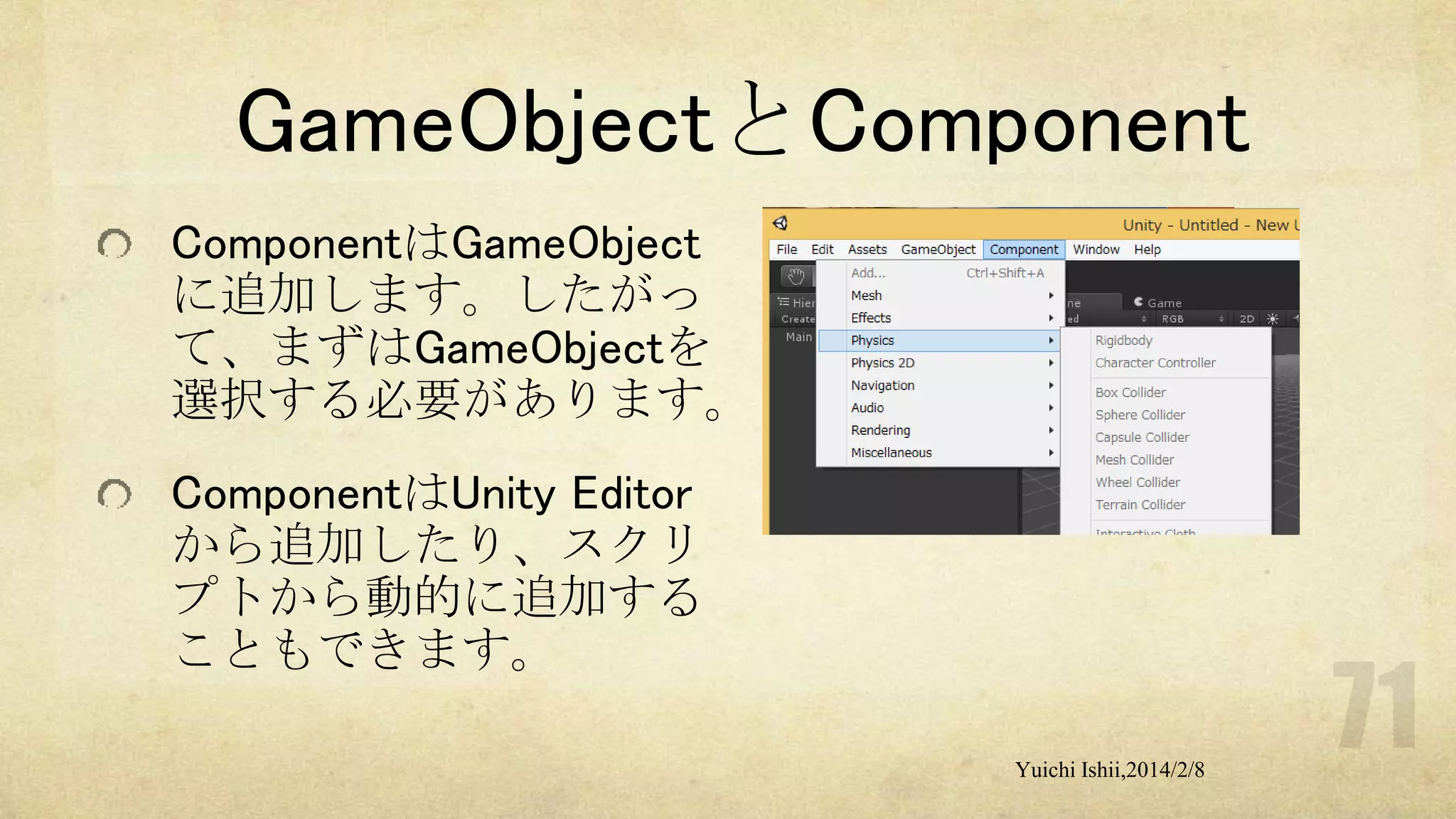 GameObjectとComponent
ComponentはGameObject
に追加します。したがっ
て、まずはGameObjectを
選択する必要があります。

ComponentはUnity Editor
から追加したり、スクリ
プトから動的に追加する
こともできます。
Yuichi Ishii,2014/2/8

 