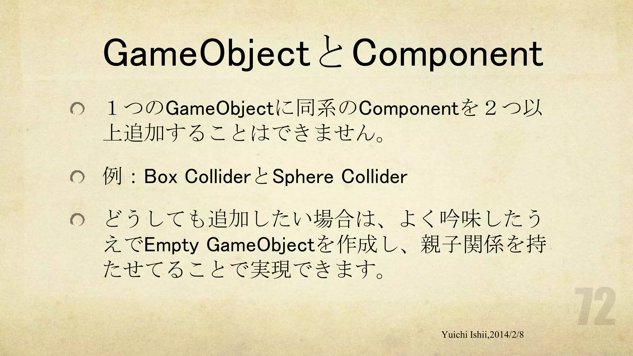 GameObjectとComponent
１つのGameObjectに同系のComponentを２つ以
上追加することはできません。
例：Box ColliderとSphere Collider

どうしても追加したい場合は、よく吟味したう
えでEmpty GameObjectを作成し、親子関係を持
たせてることで実現できます。
Yuichi Ishii,2014/2/8

 