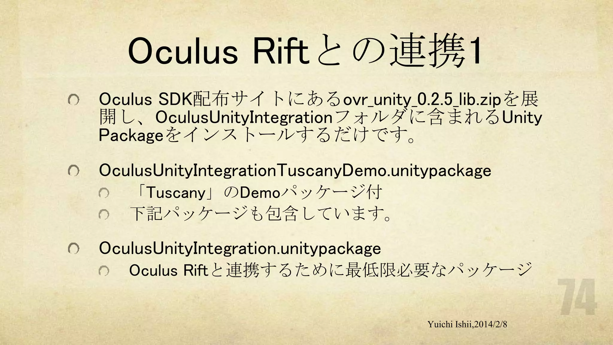 Oculus Riftとの連携1
Oculus SDK配布サイトにあるovr_unity_0.2.5_lib.zipを展
開し、OculusUnityIntegrationフォルダに含まれるUnity
Packageをインストールするだけです。
OculusUnityIntegrationTuscanyDemo.unitypackage
「Tuscany」のDemoパッケージ付
下記パッケージも包含しています。

OculusUnityIntegration.unitypackage
Oculus Riftと連携するために最低限必要なパッケージ
Yuichi Ishii,2014/2/8

 