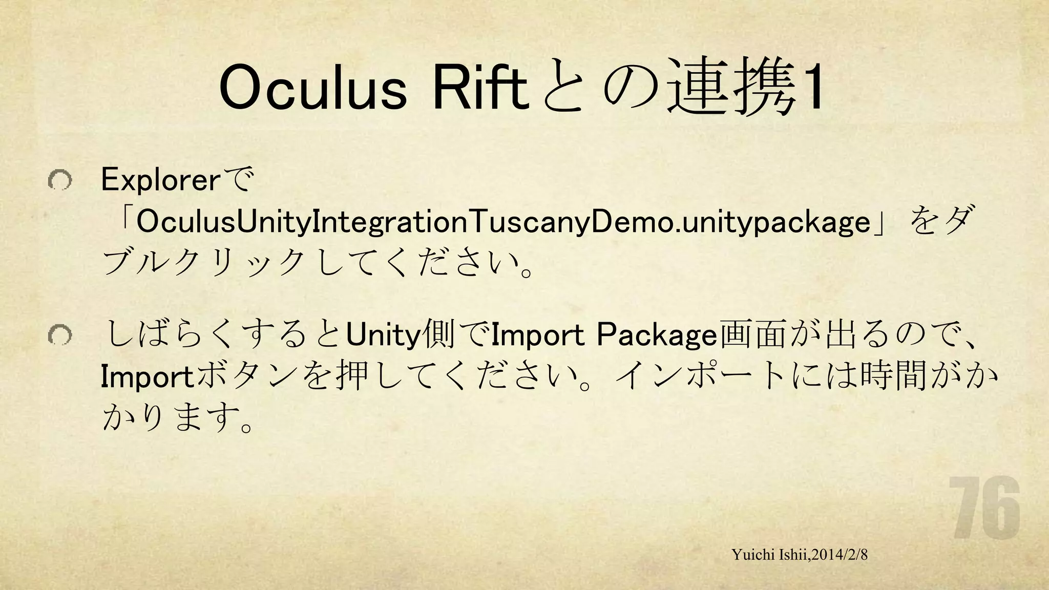 Oculus Riftとの連携1
Explorerで
「OculusUnityIntegrationTuscanyDemo.unitypackage」をダ
ブルクリックしてください。
しばらくするとUnity側でImport Package画面が出るので、
Importボタンを押してください。インポートには時間がか
かります。

Yuichi Ishii,2014/2/8

 