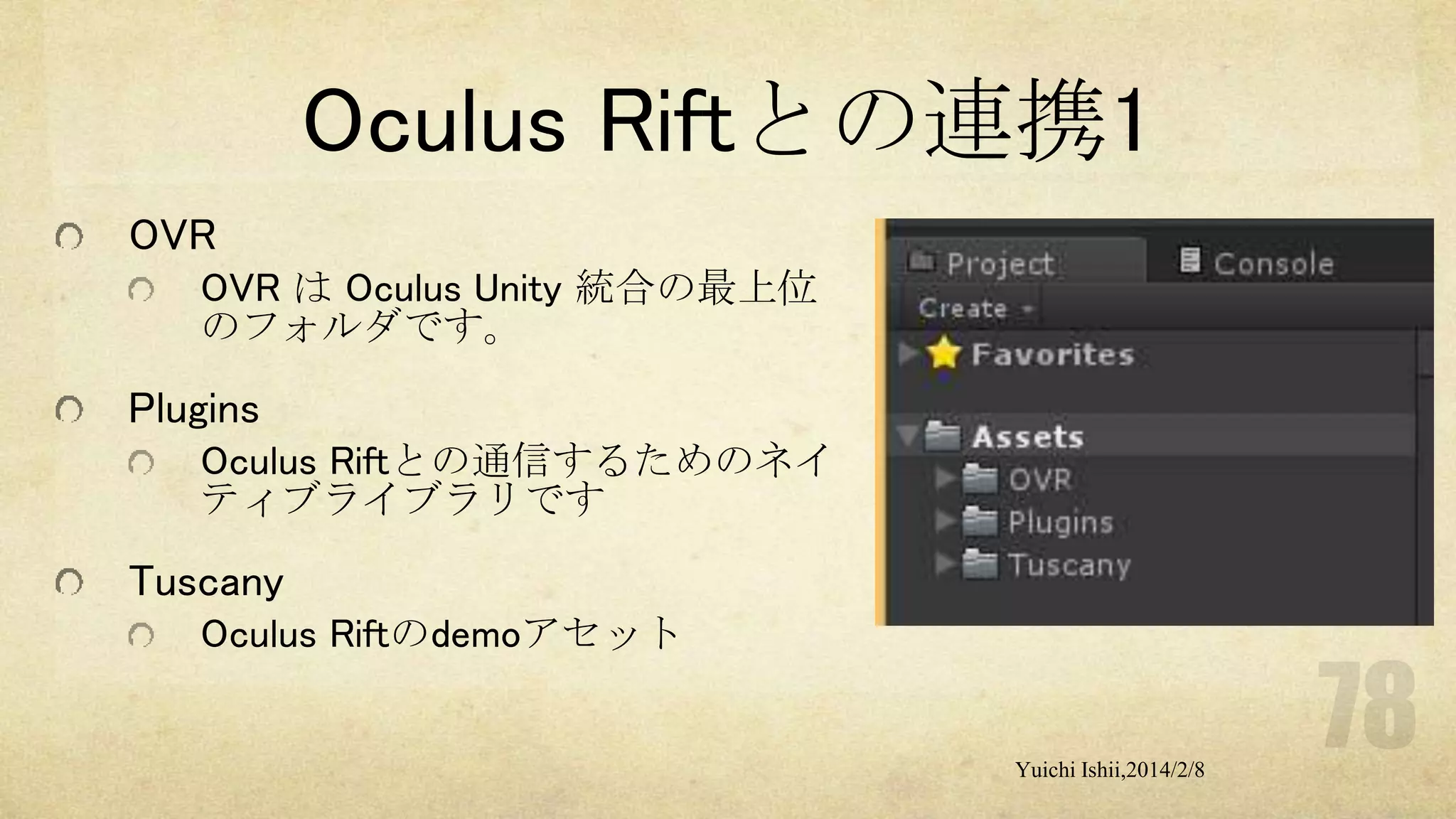 Oculus Riftとの連携1
OVR
OVR は Oculus Unity 統合の最上位
のフォルダです。

Plugins
Oculus Riftとの通信するためのネイ
ティブライブラリです

Tuscany
Oculus Riftのdemoアセット

Yuichi Ishii,2014/2/8

 