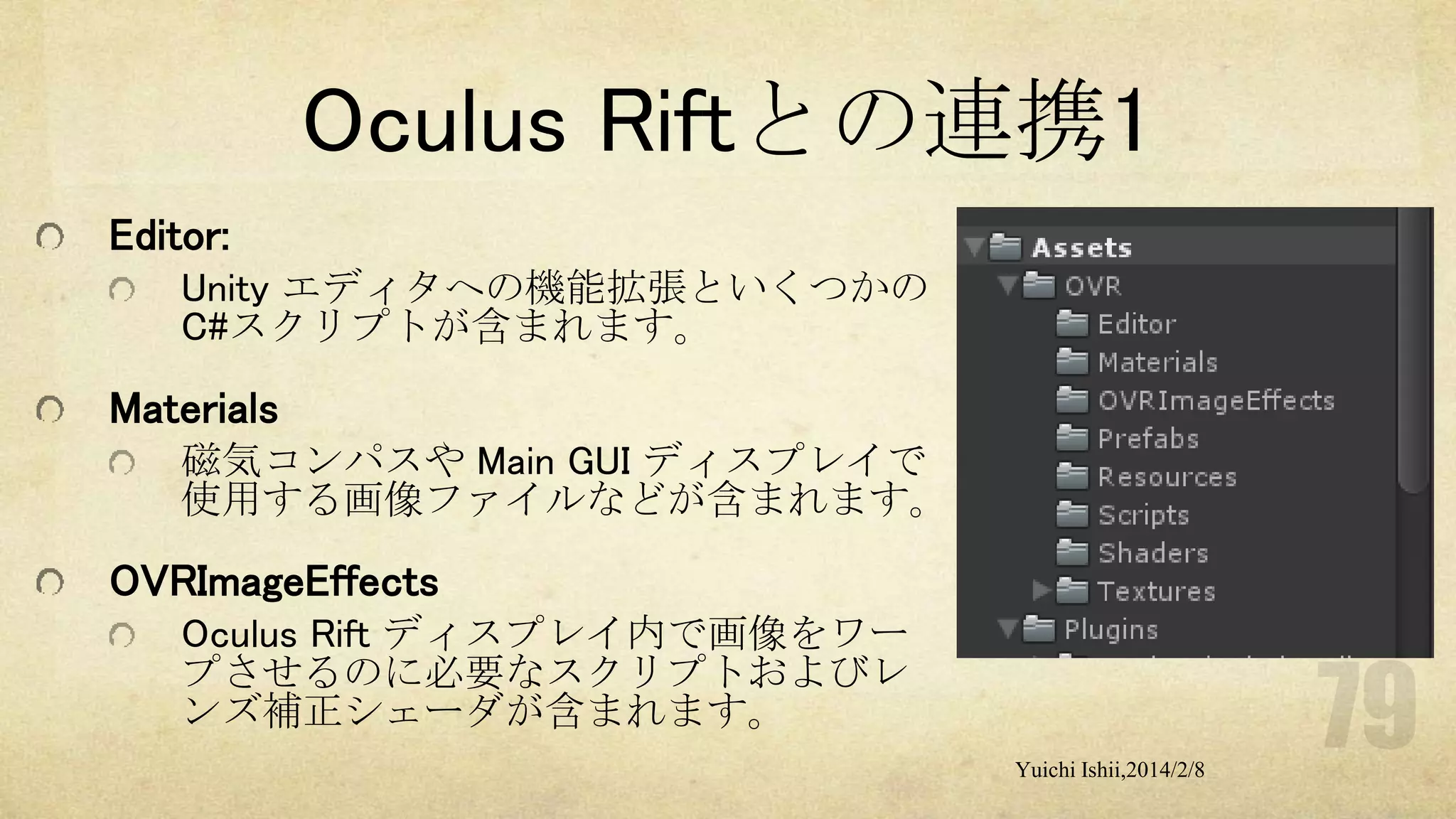 Oculus Riftとの連携1
Editor:
Unity エディタへの機能拡張といくつかの
C#スクリプトが含まれます。

Materials
磁気コンパスや Main GUI ディスプレイで
使用する画像ファイルなどが含まれます。

OVRImageEffects
Oculus Rift ディスプレイ内で画像をワー
プさせるのに必要なスクリプトおよびレ
ンズ補正シェーダが含まれます。
Yuichi Ishii,2014/2/8

 