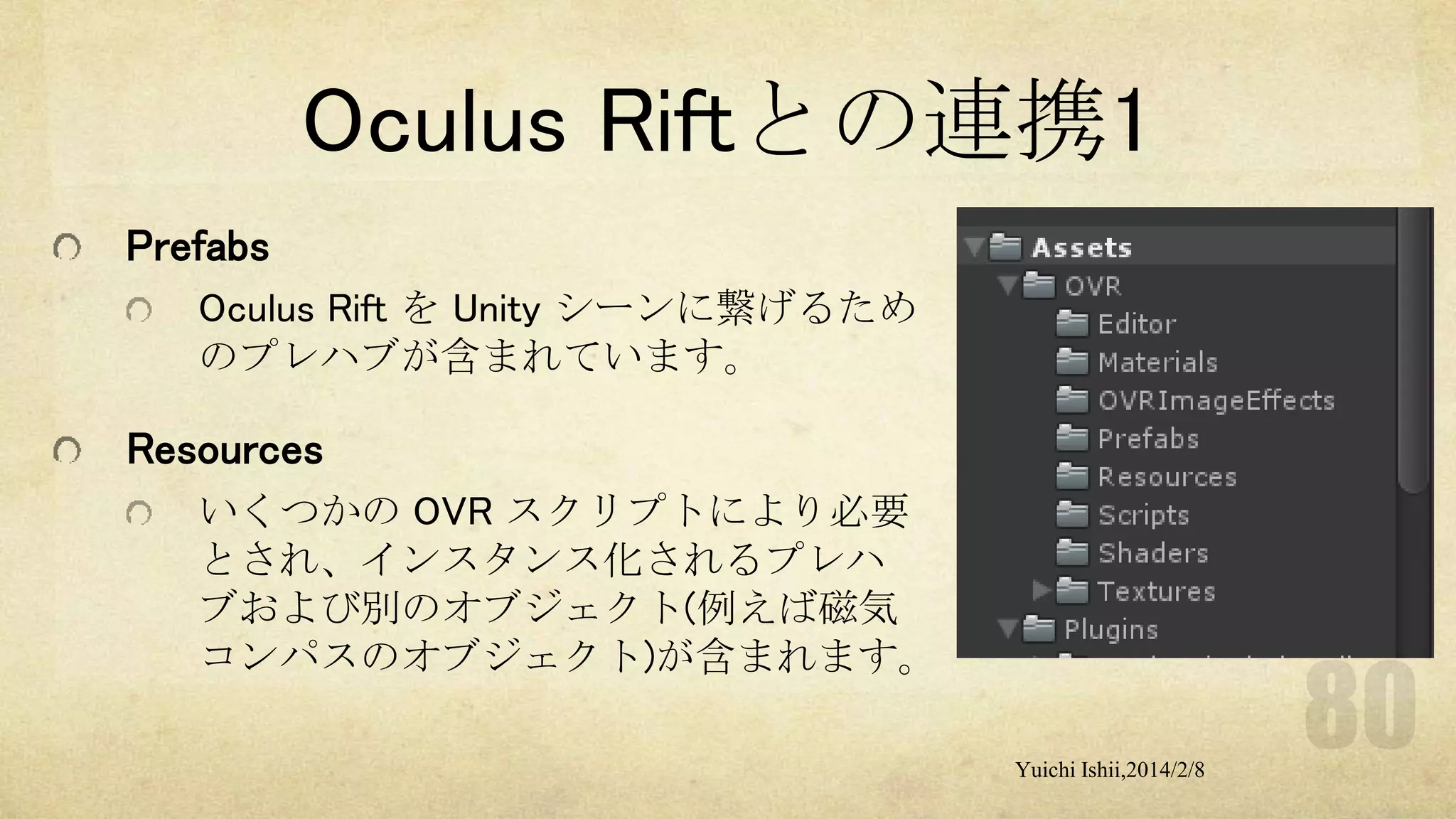 Oculus Riftとの連携1
Prefabs
Oculus Rift を Unity シーンに繋げるため
のプレハブが含まれています。

Resources
いくつかの OVR スクリプトにより必要
とされ、インスタンス化されるプレハ
ブおよび別のオブジェクト(例えば磁気
コンパスのオブジェクト)が含まれます。
Yuichi Ishii,2014/2/8

 