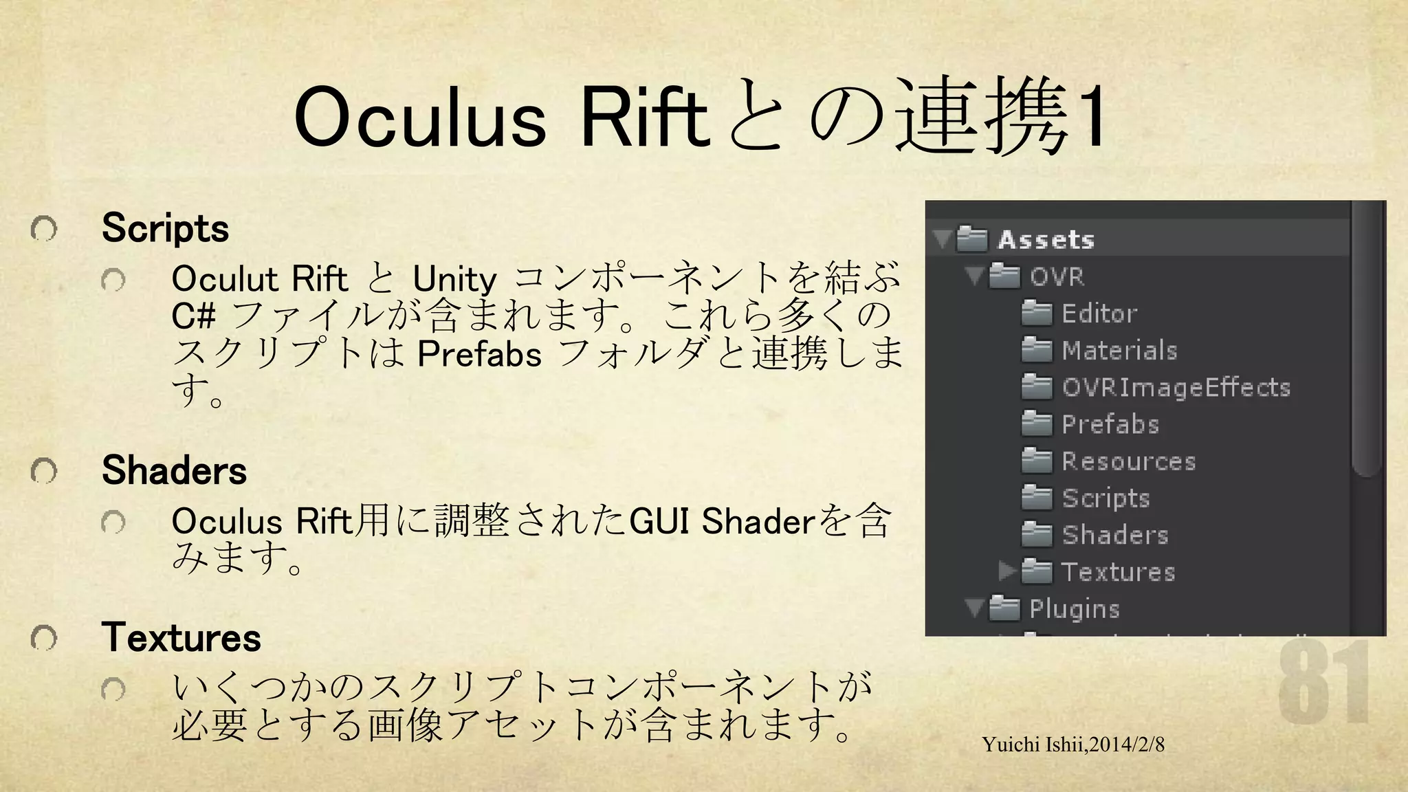 Oculus Riftとの連携1
Scripts
Oculut Rift と Unity コンポーネントを結ぶ
C# ファイルが含まれます。これら多くの
スクリプトは Prefabs フォルダと連携しま
す。

Shaders
Oculus Rift用に調整されたGUI Shaderを含
みます。

Textures
いくつかのスクリプトコンポーネントが
必要とする画像アセットが含まれます。

Yuichi Ishii,2014/2/8

 