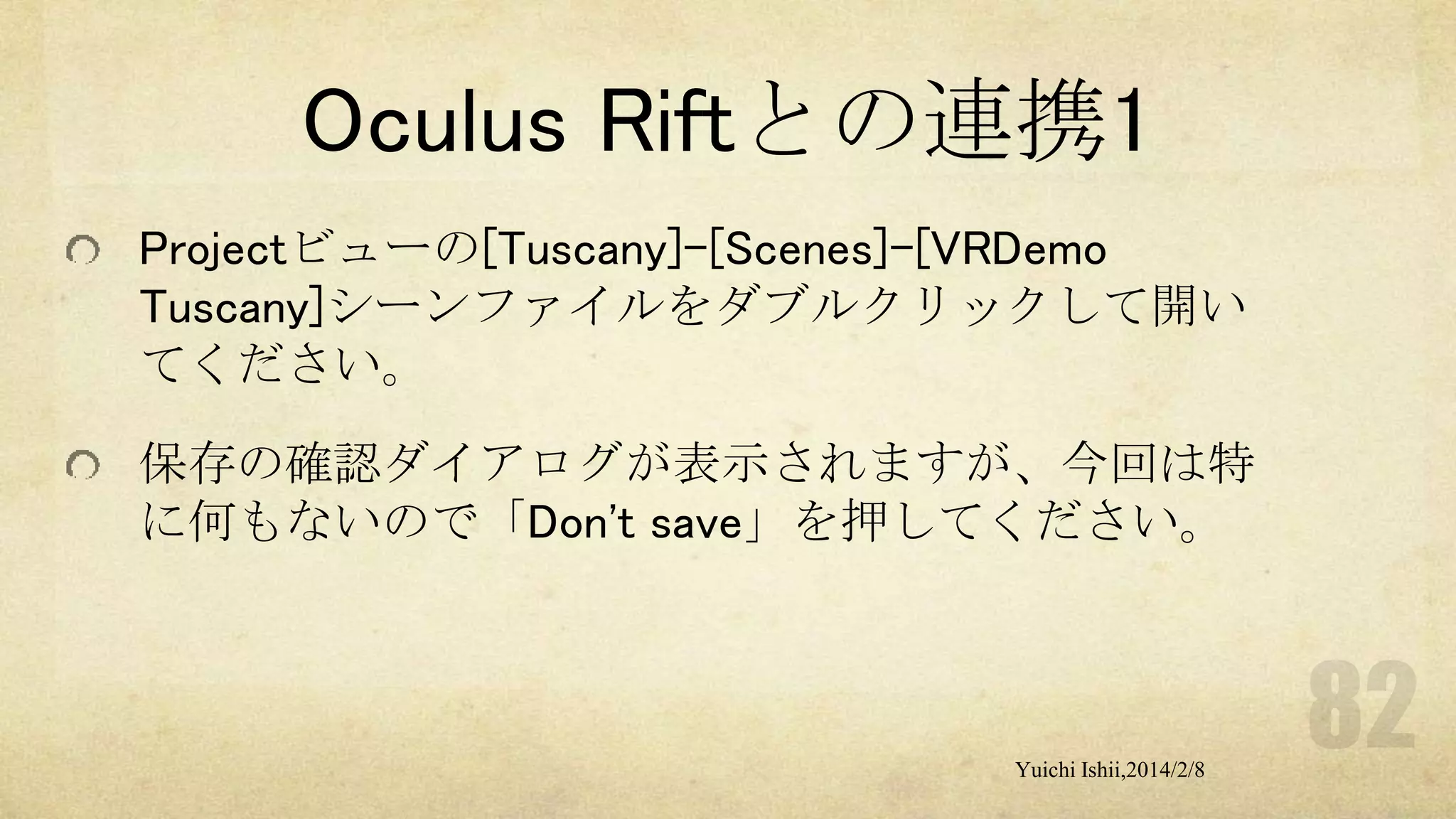 Oculus Riftとの連携1
Projectビューの[Tuscany]-[Scenes]-[VRDemo
Tuscany]シーンファイルをダブルクリックして開い
てください。
保存の確認ダイアログが表示されますが、今回は特
に何もないので「Don't save」を押してください。

Yuichi Ishii,2014/2/8

 