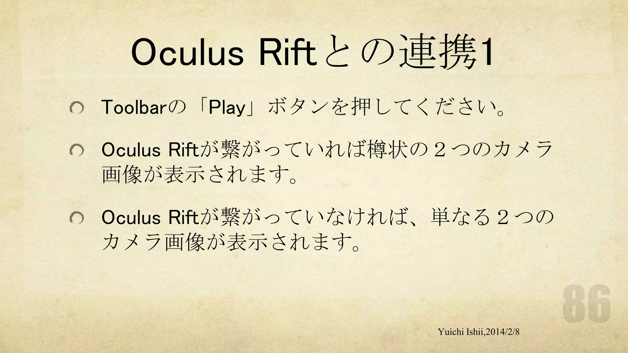 Oculus Riftとの連携1
Toolbarの「Play」ボタンを押してください。
Oculus Riftが繋がっていれば樽状の２つのカメラ
画像が表示されます。

Oculus Riftが繋がっていなければ、単なる２つの
カメラ画像が表示されます。

Yuichi Ishii,2014/2/8

 