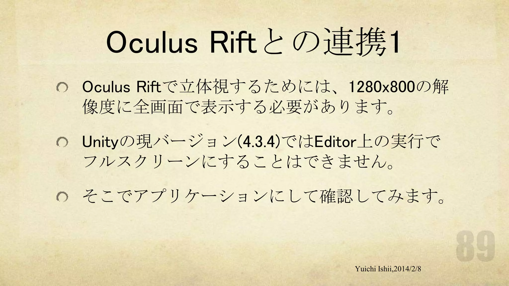 Oculus Riftとの連携1
Oculus Riftで立体視するためには、1280x800の解
像度に全画面で表示する必要があります。
Unityの現バージョン(4.3.4)ではEditor上の実行で
フルスクリーンにすることはできません。
そこでアプリケーションにして確認してみます。

Yuichi Ishii,2014/2/8

 