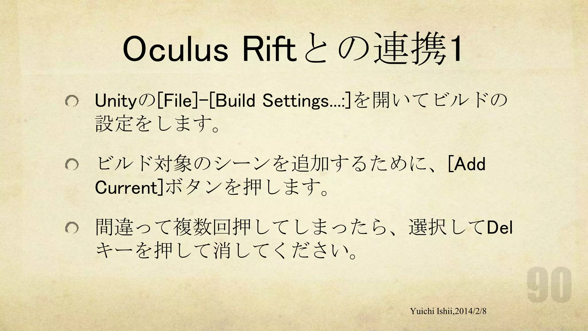 Oculus Riftとの連携1
Unityの[File]-[Build Settings...:]を開いてビルドの
設定をします。
ビルド対象のシーンを追加するために、[Add
Current]ボタンを押します。
間違って複数回押してしまったら、選択してDel
キーを押して消してください。
Yuichi Ishii,2014/2/8

 