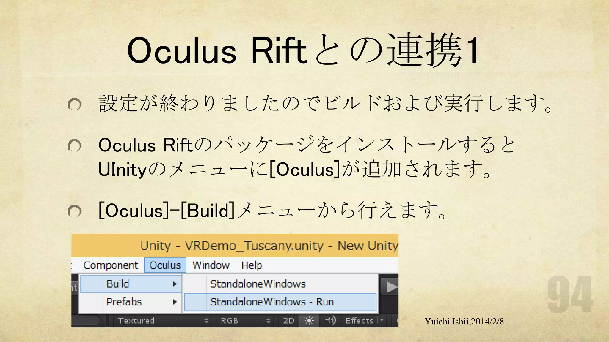 Oculus Riftとの連携1
設定が終わりましたのでビルドおよび実行します。
Oculus Riftのパッケージをインストールすると
UInityのメニューに[Oculus]が追加されます。

[Oculus]-[Build]メニューから行えます。

Yuichi Ishii,2014/2/8

 