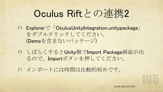 Oculus Riftとの連携2
Explorerで「OculusUnityIntegration.unitypackage」
をダブルクリックしてください。
(Demoを含まないパッケージ)
しばらくするとUnity側でImport Package画面が出
るので、Importボタンを押してください。
インポートには時間は比較的短めです。
Yuichi Ishii,2014/2/8

 