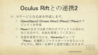 Oculus Riftとの連携2
ステージとなる床を作成します。
[GameObject]-[Create Other]-[Plane]でPlaneオブ
ジェクトを作成
Planeのままでは後で何のオブジェクトか分から
なくなるので、名前を変更してください。
名前を変更するには、Hierarchyビューで
「Plane」を選択してマウスカーソルをちょっと
ずらすか、F2キーを押すと変更可能になります。
Yuichi Ishii,2014/2/8

 
