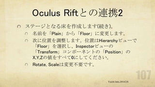 Oculus Riftとの連携2
ステージとなる床を作成します(続き)。
名前を「Plain」から「Floor」に変更します。
次に位置を調整します。位置はHierarchyビューで
「Floor」を選択し、Inspectorビューの
「Transform」コンポーネントの「Position」の
X,Y,Zの値をすべて0にしてください。
Rotate, Scaleは変更不要です。

Yuichi Ishii,2014/2/8

 