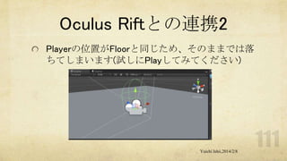 Oculus Riftとの連携2
Playerの位置がFloorと同じため、そのままでは落
ちてしまいます(試しにPlayしてみてください)

Yuichi Ishii,2014/2/8

 