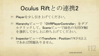 Oculus Riftとの連携2
Playerを少し引き上げてください。
Hierarchyビューで「OVRPlayerController」をダブ
ルクリックして、Sceneビューで緑色の矢印(Y軸)
を選択して少し上に持ち上げてください。
InspectorビューのTransform : PositionのYが1以上
であれば問題ありません。
Yuichi Ishii,2014/2/8

 