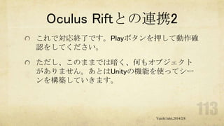 Oculus Riftとの連携2
これで対応終了です。Playボタンを押して動作確
認をしてください。
ただし、このままでは暗く、何もオブジェクト
がありません。あとはUnityの機能を使ってシー
ンを構築していきます。

Yuichi Ishii,2014/2/8

 