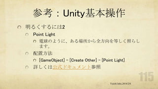 参考：Unity基本操作
明るくするには2
Point Light
電球のように、ある場所から全方向を等しく照らし
ます。

配置方法
[GameObject] - [Create Other] - [Point Light]

詳しくは公式ドキュメント参照

Yuichi Ishii,2014/2/8

 