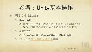 参考：Unity基本操作
明るくするには3
Spot Light
車のヘッドライトのように、1 点から 1 方向に光を
放ち、円錐内のオブジェクトのみを照らします。

配置方法
[GameObject] - [Create Other] - [Spot Light]

詳しくは公式ドキュメント参照

Yuichi Ishii,2014/2/8

 
