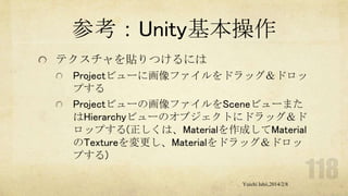 参考：Unity基本操作
テクスチャを貼りつけるには
Projectビューに画像ファイルをドラッグ＆ドロッ
プする
Projectビューの画像ファイルをSceneビューまた
はHierarchyビューのオブジェクトにドラッグ＆ド
ロップする(正しくは、Materialを作成してMaterial
のTextureを変更し、Materialをドラッグ＆ドロッ
プする)
Yuichi Ishii,2014/2/8

 