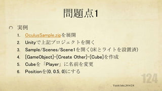 問題点1
実例
1.
2.
3.

4.
5.
6.

OculusSample.zipを展開
Unityで上記プロジェクトを開く
Sample/Scenes/Scene1を開く(床とライトを設置済)
[GameObject]-[Create Other]-[Cube]を作成
Cubeを「Player」に名前を変更
Positionを(0, 0.5, 0)にする
Yuichi Ishii,2014/2/8

 