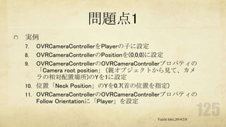 問題点1
実例
OVRCameraControllerをPlayerの子に設定
8. OVRCameraControllerのPositionを(0,0,0)に設定
9. OVRCameraControllerのOVRCameraControllerプロパティの
「Camera root position」 (親オブジェクトから見て、カメ
ラの相対配置場所)のYを1に設定
10. 位置「Neck Position」のYを0.7(首の位置を指定)
11. OVRCameraControllerのOVRCameraControllerプロパティの
Follow Orientationに「Player」を設定
7.

Yuichi Ishii,2014/2/8

 