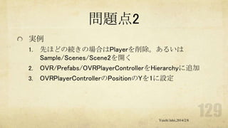 問題点2
実例
1.
2.

3.

先ほどの続きの場合はPlayerを削除。あるいは
Sample/Scenes/Scene2を開く
OVR/Prefabs/OVRPlayerControllerをHierarchyに追加
OVRPlayerControllerのPositionのYを1に設定

Yuichi Ishii,2014/2/8

 