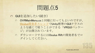 問題点5
GUIを追加したい(続き)
OVRMainMenu.csと同様に行ってもよいのですが、
Oculus開発者スレッドでUnity標準のGUIクラスの
ような感じで使うことができる「VRGUIパッケー
ジ」が公開されています。
ダウンロードするにはOculus Riftの開発者名でロ
グインしてください。

Yuichi Ishii,2014/2/8

 