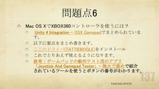 問題点6
Mac OS XでXBOX360コントローラを使うには？
Unity 4 Integration - OSX Gamepadでまとめられていま
す。
以下に要点をまとめ書きます。
ここのドライバ(TATTIEBOGLE)をインストール
これでとりあえず使えるようになります。
参考：ゲームパッドの動作テスト用のアプリ
「Joystick And Gamepad Tester」- 強火で進めで紹介
されているツールを使うとボタンの番号がわかります。
Yuichi Ishii,2014/2/8

 