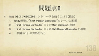 問題点6
Mac OS XでXBOX360コントローラを使うには？(続き)
1. Unity標準の"First Person Controller"をシーンに配置
2. "First Person Controller"の子のMain Cameraを削除
3. "First Person Controller"の子にOVRCameraControllerを追加
4. 「問題点1」の対処を行う

Yuichi Ishii,2014/2/8

 